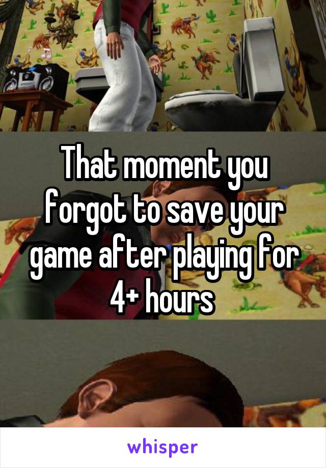 That moment you forgot to save your game after playing for 4+ hours 