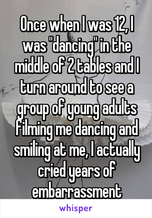 Once when I was 12, I was "dancing" in the middle of 2 tables and I turn around to see a group of young adults filming me dancing and smiling at me, I actually cried years of embarrassment