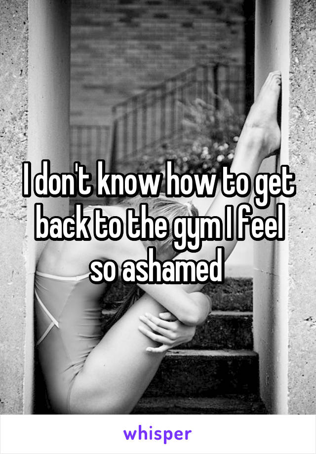 I don't know how to get back to the gym I feel so ashamed 