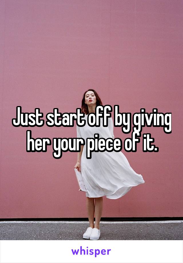 Just start off by giving her your piece of it.