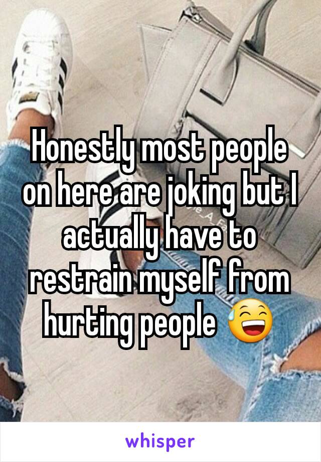 Honestly most people on here are joking but I actually have to restrain myself from hurting people 😅