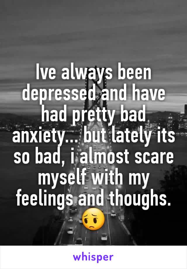 Ive always been depressed and have had pretty bad anxiety... but lately its so bad, i almost scare myself with my feelings and thoughs. 😔