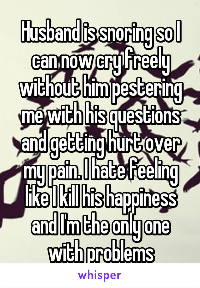 Husband is snoring so I can now cry freely without him pestering me with his questions and getting hurt over my pain. I hate feeling like I kill his happiness and I'm the only one with problems