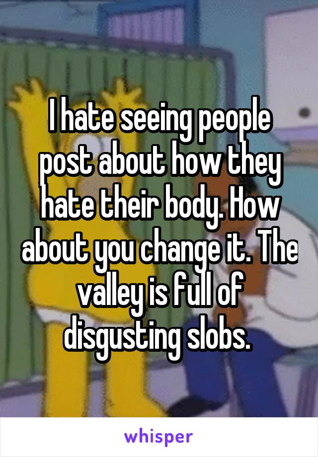 I hate seeing people post about how they hate their body. How about you change it. The valley is full of disgusting slobs. 