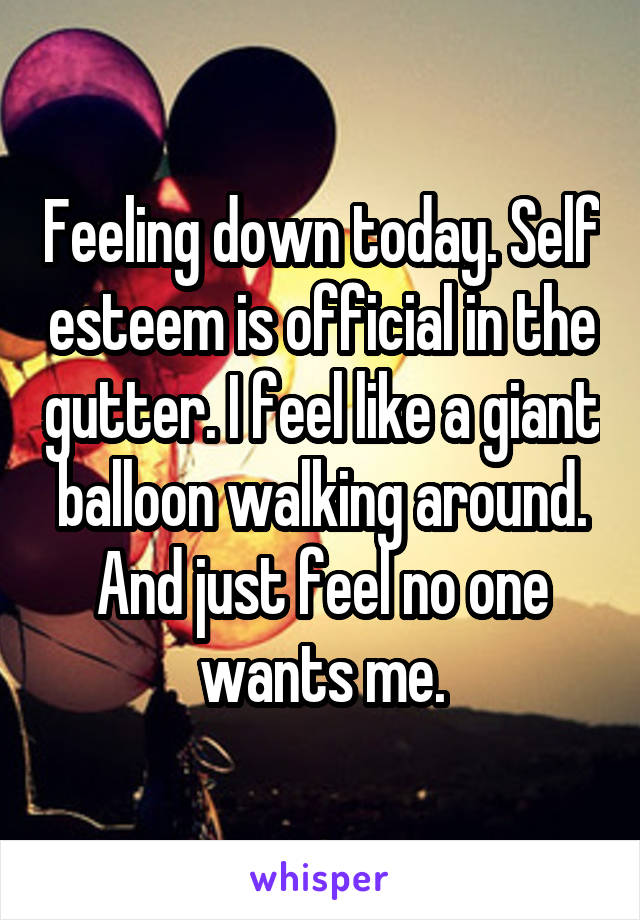 Feeling down today. Self esteem is official in the gutter. I feel like a giant balloon walking around. And just feel no one wants me.