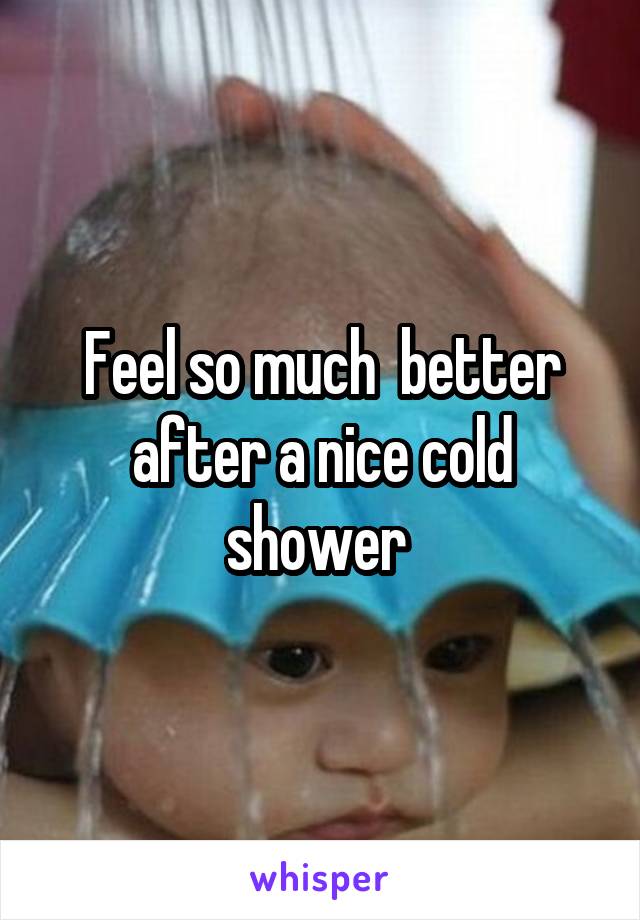 Feel so much  better after a nice cold shower 