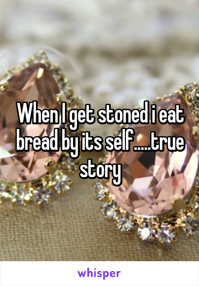 When I get stoned i eat bread by its self.....true story