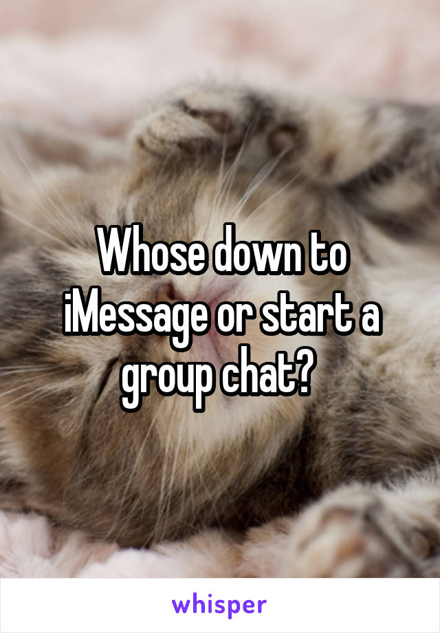 Whose down to iMessage or start a group chat? 