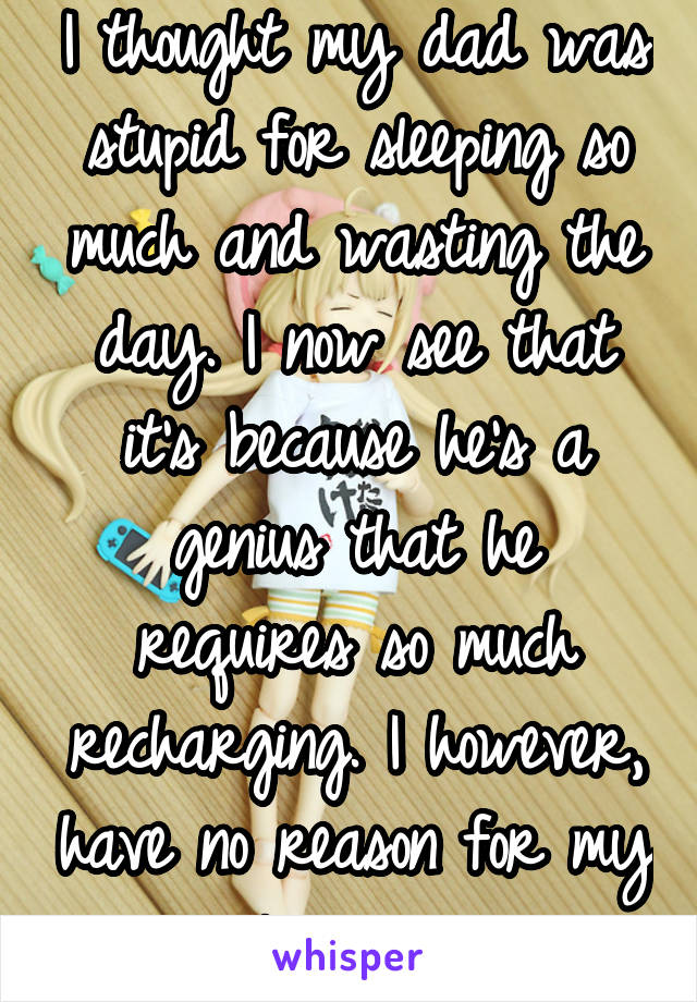 I thought my dad was stupid for sleeping so much and wasting the day. I now see that it's because he's a genius that he requires so much recharging. I however, have no reason for my laziness.