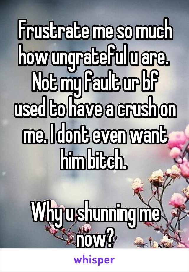 Frustrate me so much how ungrateful u are. 
Not my fault ur bf used to have a crush on me. I dont even want him bitch. 

Why u shunning me now?