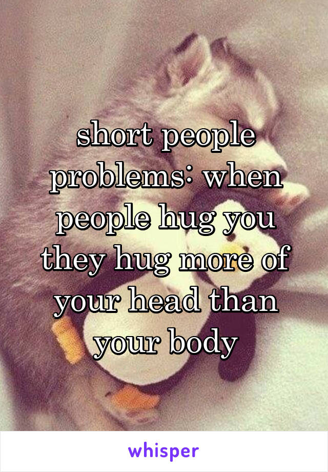 short people problems: when people hug you they hug more of your head than your body