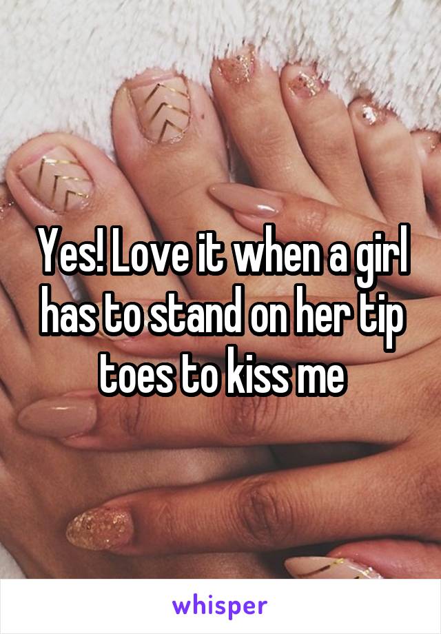 Yes! Love it when a girl has to stand on her tip toes to kiss me