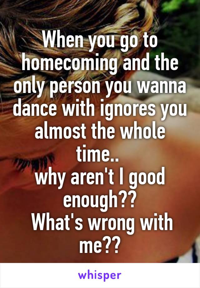 When you go to homecoming and the only person you wanna dance with ignores you almost the whole time.. 
why aren't I good enough??
 What's wrong with me??