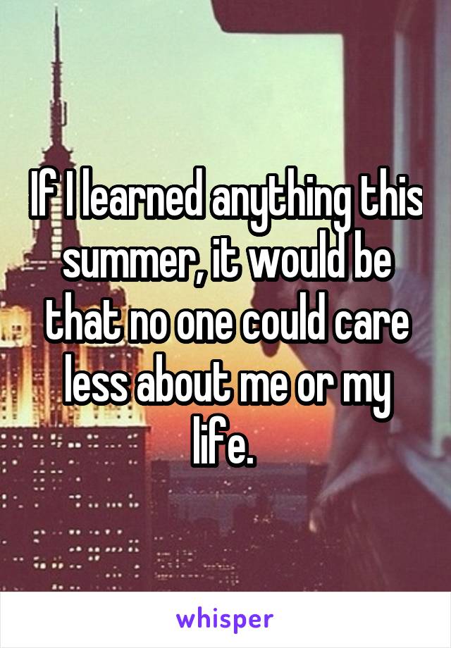 If I learned anything this summer, it would be that no one could care less about me or my life. 