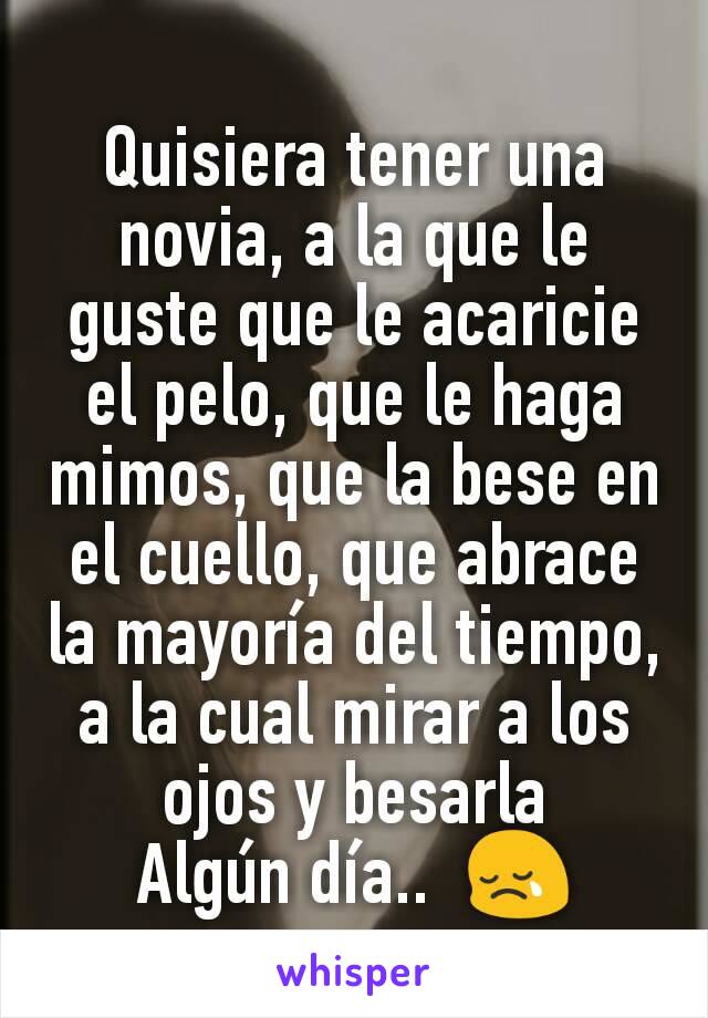 Quisiera tener una novia, a la que le guste que le acaricie el pelo, que le haga mimos, que la bese en el cuello, que abrace la mayoría del tiempo, a la cual mirar a los ojos y besarla
Algún día..  😢