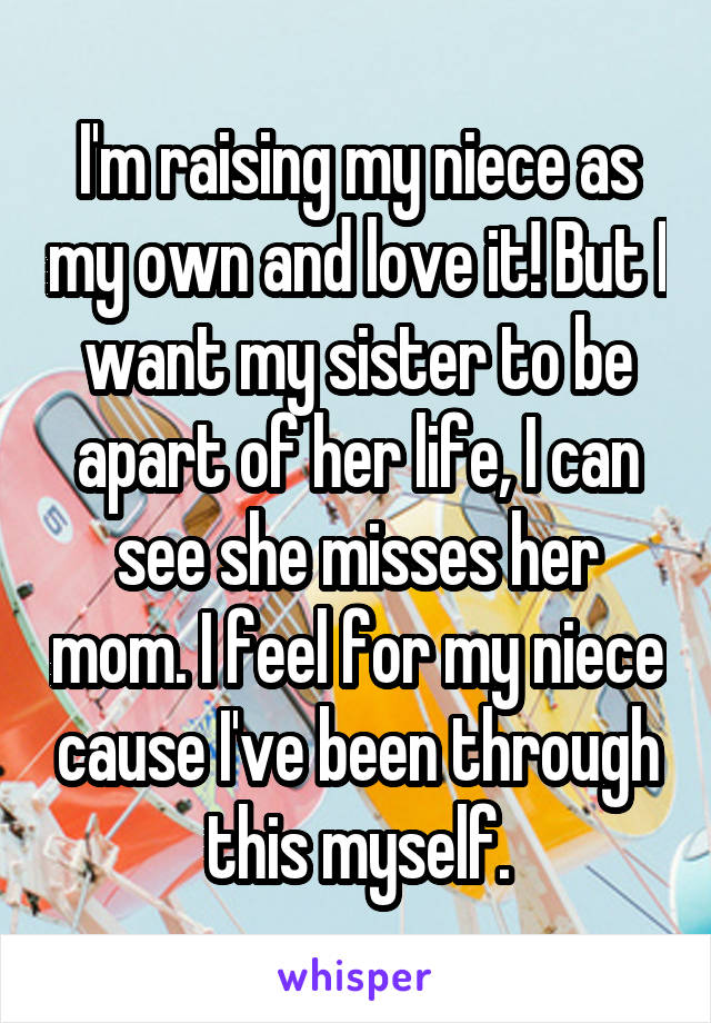 I'm raising my niece as my own and love it! But I want my sister to be apart of her life, I can see she misses her mom. I feel for my niece cause I've been through this myself.