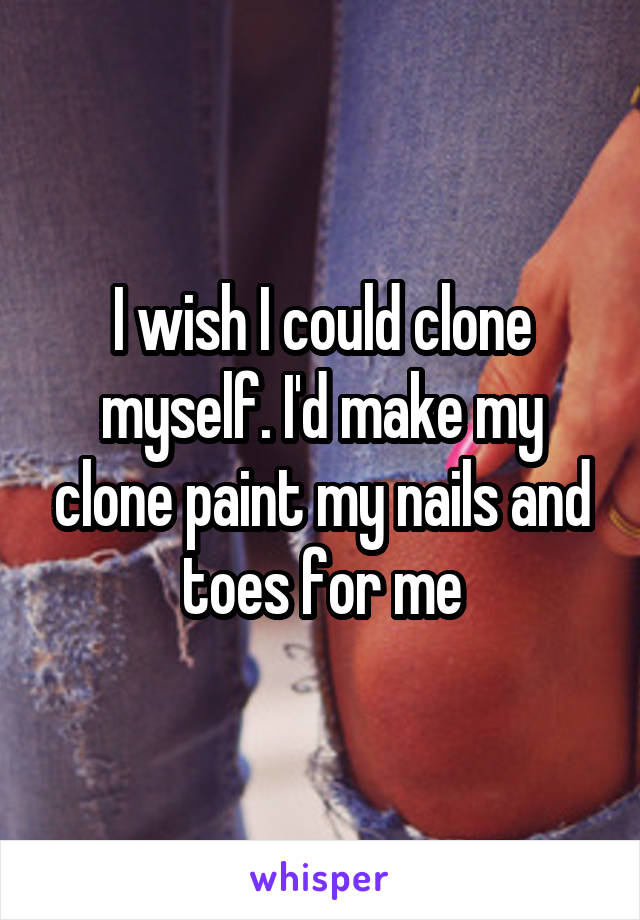 I wish I could clone myself. I'd make my clone paint my nails and toes for me