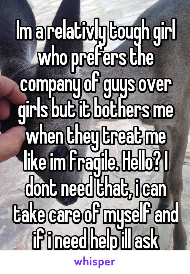 Im a relativly tough girl who prefers the company of guys over girls but it bothers me when they treat me like im fragile. Hello? I dont need that, i can take care of myself and if i need help ill ask