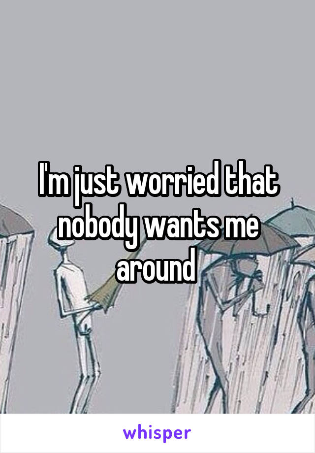 I'm just worried that nobody wants me around 