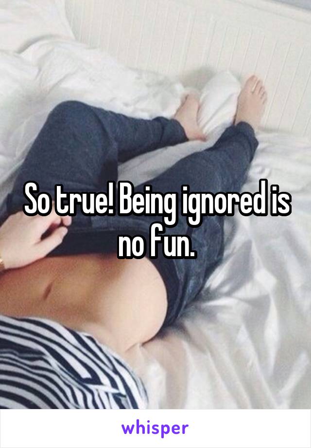 So true! Being ignored is no fun.