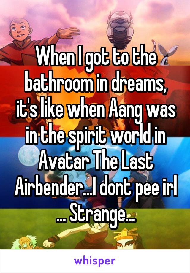 When I got to the bathroom in dreams, it's like when Aang was in the spirit world in Avatar The Last Airbender...I dont pee irl ... Strange...