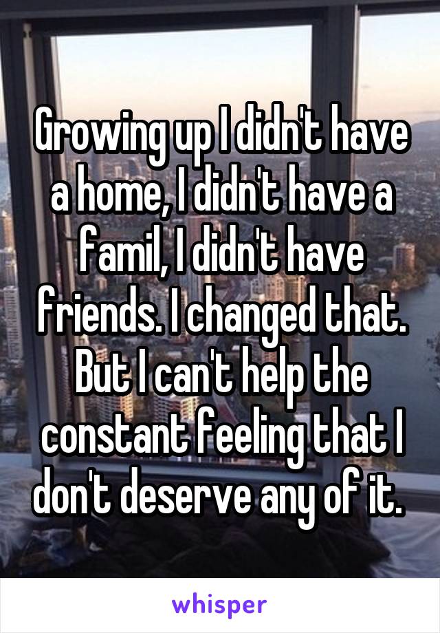 Growing up I didn't have a home, I didn't have a famil, I didn't have friends. I changed that. But I can't help the constant feeling that I don't deserve any of it. 