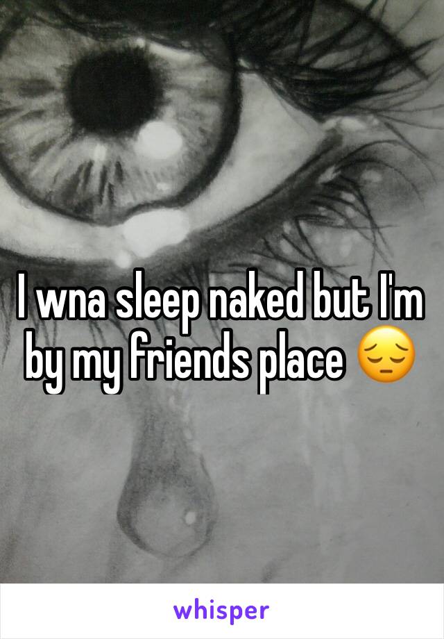 I wna sleep naked but I'm by my friends place 😔