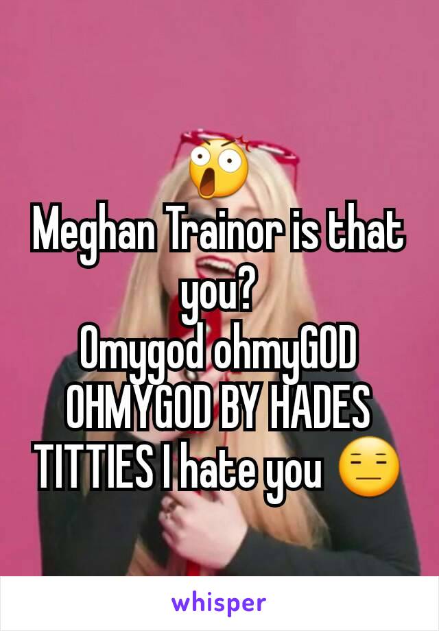 😲
Meghan Trainor is that you?
Omygod ohmyGOD OHMYGOD BY HADES TITTIES I hate you 😑