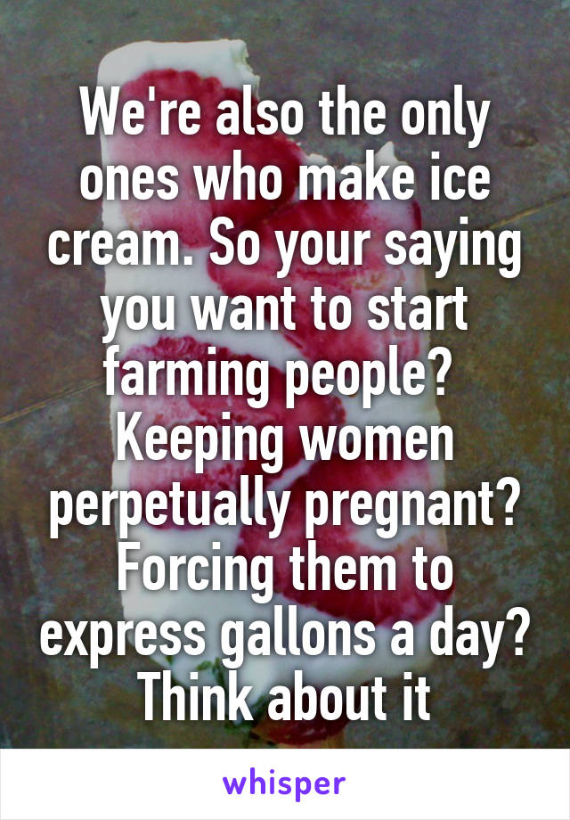 We're also the only ones who make ice cream. So your saying you want to start farming people?  Keeping women perpetually pregnant? Forcing them to express gallons a day? Think about it