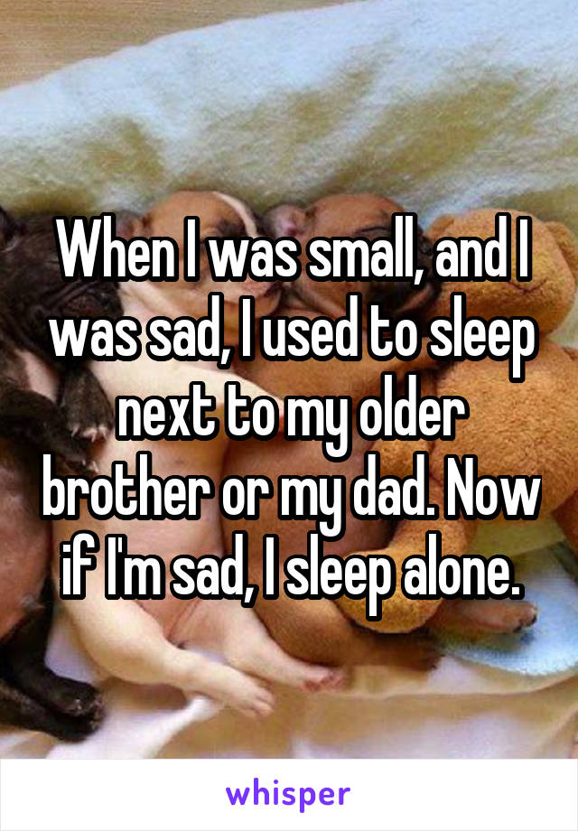 When I was small, and I was sad, I used to sleep next to my older brother or my dad. Now if I'm sad, I sleep alone.
