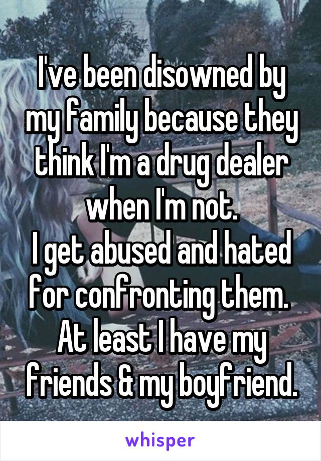 I've been disowned by my family because they think I'm a drug dealer when I'm not.
I get abused and hated for confronting them. 
At least I have my friends & my boyfriend.