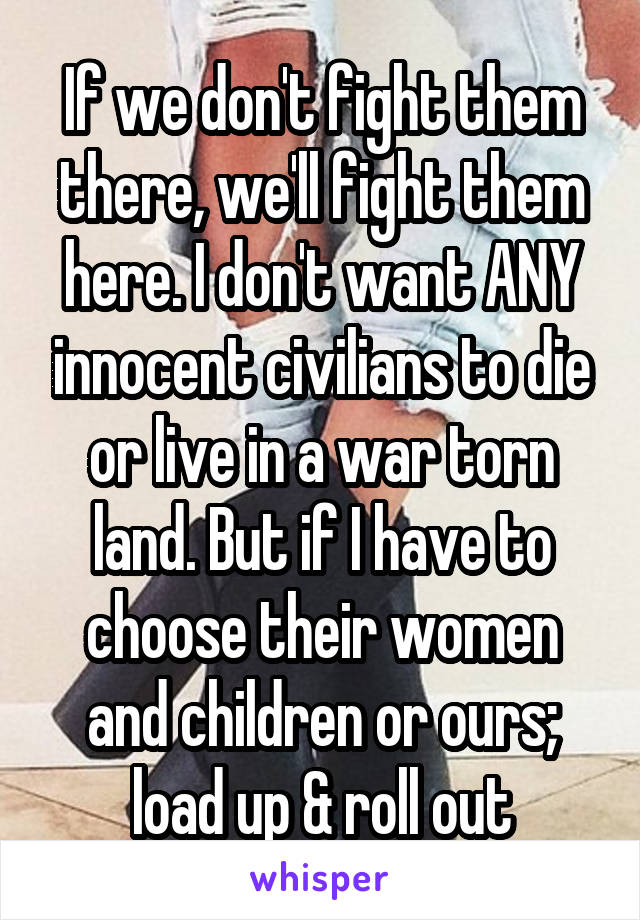 If we don't fight them there, we'll fight them here. I don't want ANY innocent civilians to die or live in a war torn land. But if I have to choose their women and children or ours; load up & roll out