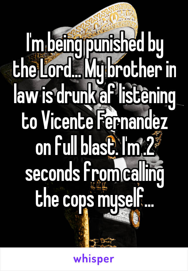 I'm being punished by the Lord... My brother in law is drunk af listening to Vicente Fernandez on full blast. I'm .2 seconds from calling the cops myself...
