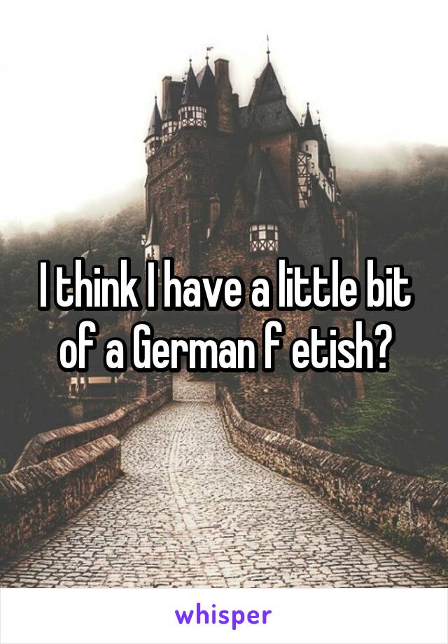 I think I have a little bit of a German f etish?