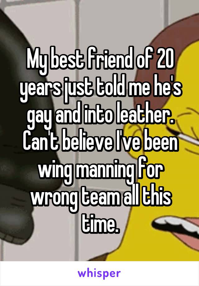 My best friend of 20 years just told me he's gay and into leather. Can't believe I've been wing manning for wrong team all this time.