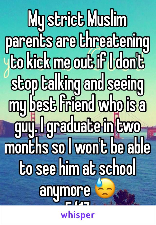 My strict Muslim parents are threatening to kick me out if I don't stop talking and seeing my best friend who is a guy. I graduate in two months so I won't be able to see him at school anymore 😓
F/17
