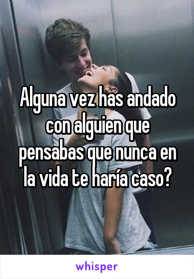 Alguna vez has andado con alguien que pensabas que nunca en la vida te haría caso?