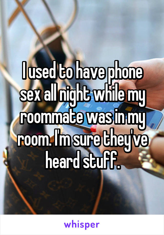 I used to have phone sex all night while my roommate was in my room. I'm sure they've heard stuff.