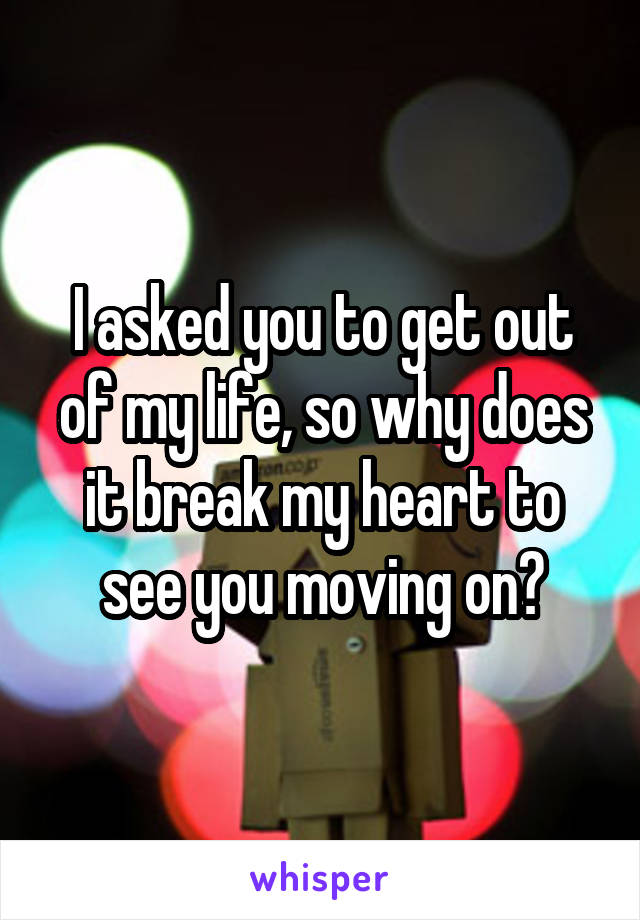 I asked you to get out of my life, so why does it break my heart to see you moving on?