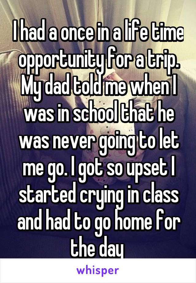 I had a once in a life time opportunity for a trip. My dad told me when I was in school that he was never going to let me go. I got so upset I started crying in class and had to go home for the day 