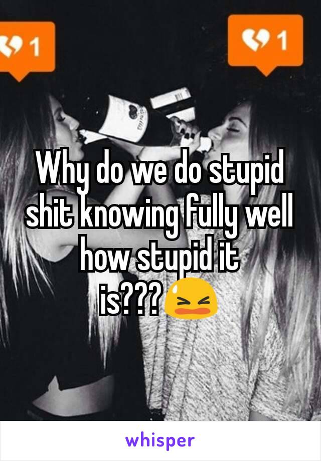 Why do we do stupid shit knowing fully well how stupid it is???😫