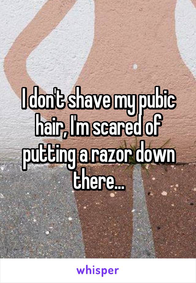 I don't shave my pubic hair, I'm scared of putting a razor down there...