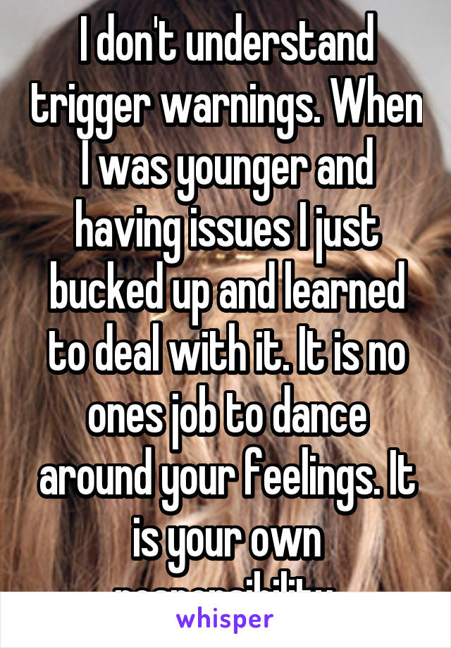 I don't understand trigger warnings. When I was younger and having issues I just bucked up and learned to deal with it. It is no ones job to dance around your feelings. It is your own responsibility.