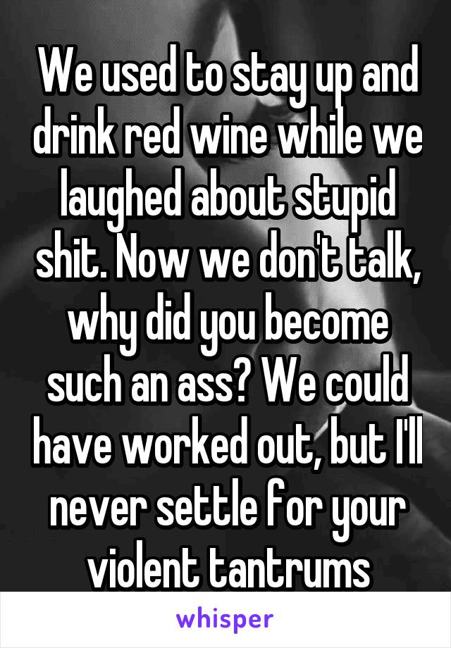 We used to stay up and drink red wine while we laughed about stupid shit. Now we don't talk, why did you become such an ass? We could have worked out, but I'll never settle for your violent tantrums