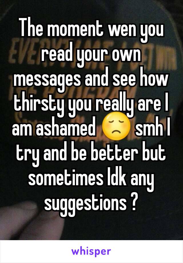 The moment wen you read your own messages and see how thirsty you really are I am ashamed 😞 smh I try and be better but sometimes Idk any suggestions ?