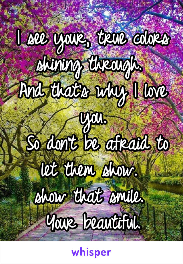 I see your, true colors shining through. 
And that's why I love you.
 So don't be afraid to let them show. 
show that smile. 
Your beautiful.