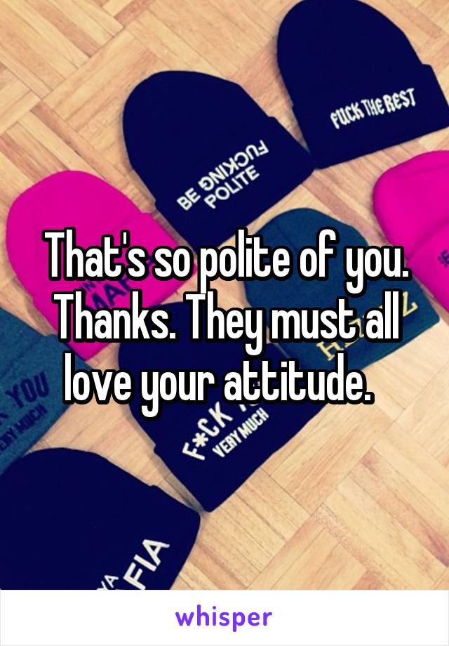 That's so polite of you. Thanks. They must all love your attitude.  