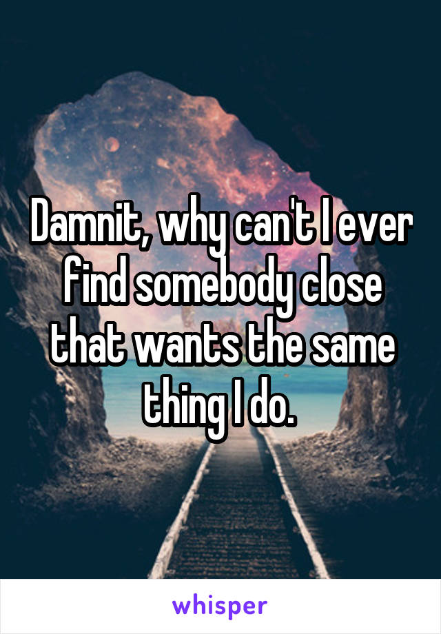 Damnit, why can't I ever find somebody close that wants the same thing I do. 