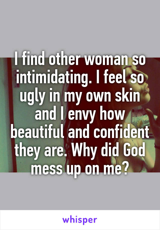 I find other woman so intimidating. I feel so ugly in my own skin and I envy how beautiful and confident they are. Why did God mess up on me?