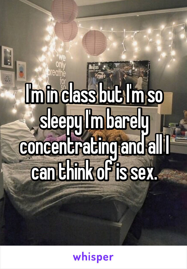 I'm in class but I'm so sleepy I'm barely concentrating and all I can think of is sex.